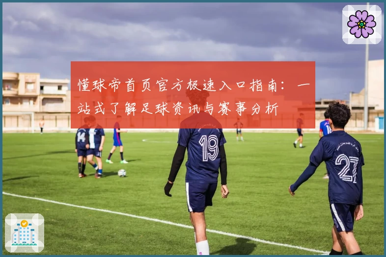 懂球帝首页官方极速入口指南：一站式了解足球资讯与赛事分析