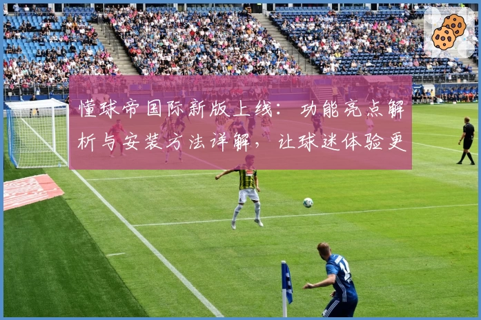 懂球帝国际新版上线：功能亮点解析与安装方法详解，让球迷体验更佳