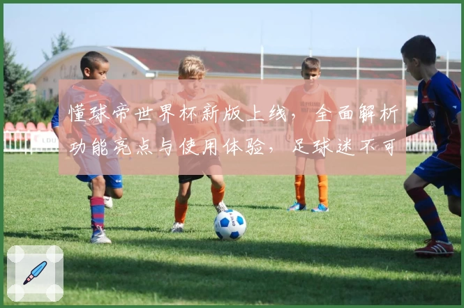 懂球帝世界杯新版上线，全面解析功能亮点与使用体验，足球迷不可错过的权威推荐