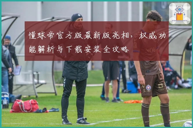 懂球帝官方版最新版亮相，权威功能解析与下载安装全攻略
