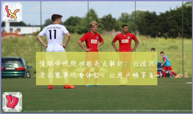 懂球帝视频功能亮点解析：打造沉浸式赛事观看体验，让用户畅享高清赛事精彩瞬间