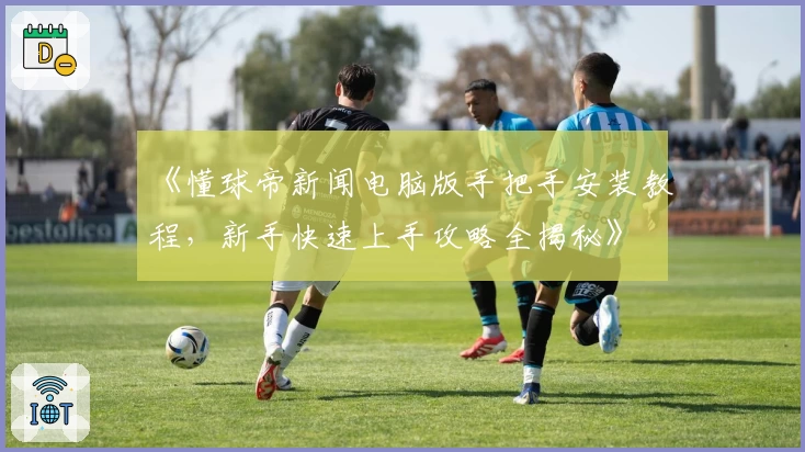 《懂球帝新闻电脑版手把手安装教程，新手快速上手攻略全揭秘》