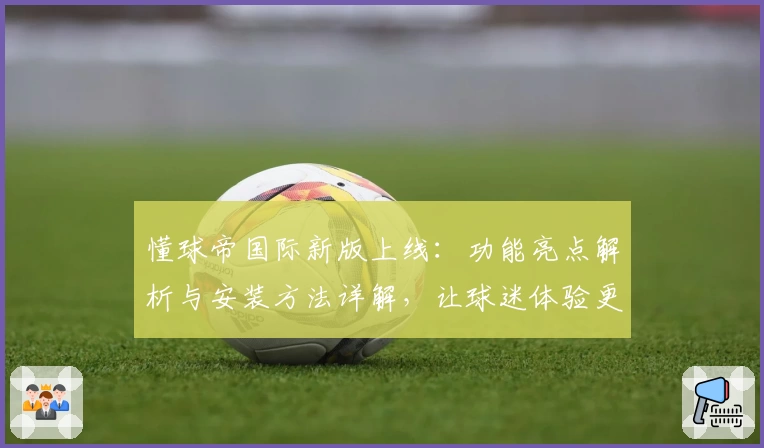 懂球帝国际新版上线：功能亮点解析与安装方法详解，让球迷体验更佳