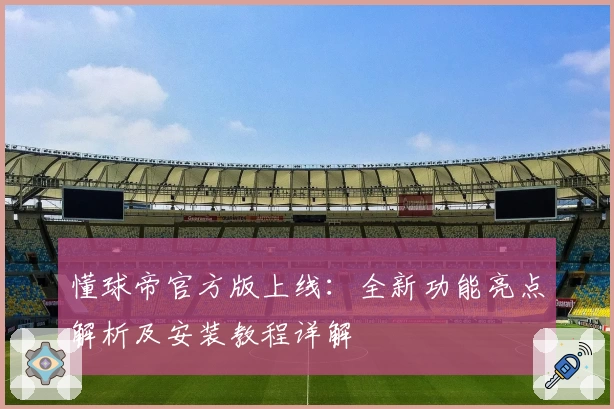 懂球帝官方版上线：全新功能亮点解析及安装教程详解