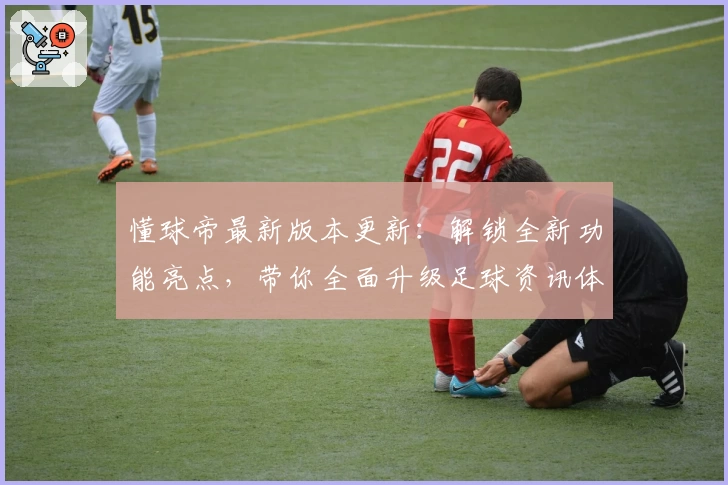 懂球帝最新版本更新：解锁全新功能亮点，带你全面升级足球资讯体验