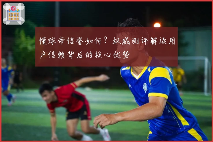 懂球帝信誉如何?权威测评解读用户信赖背后的核心优势